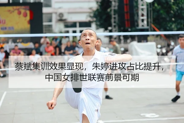 蔡斌集训效果显现，朱婷进攻占比提升，中国女排世联赛前景可期