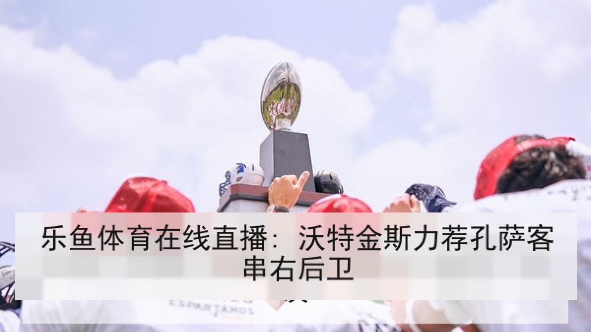 乐鱼体育在线直播: 沃特金斯力荐孔萨客串右后卫 乐鱼体育在线直播: 沃特金斯力荐孔萨客串右后卫