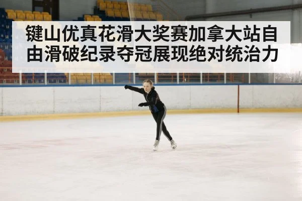 键山优真花滑大奖赛加拿大站自由滑破纪录夺冠展现绝对统治力
