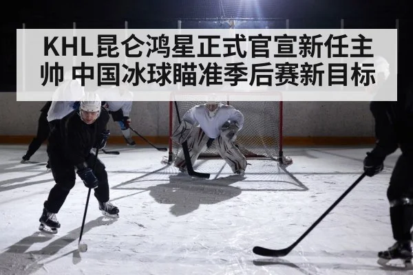 KHL昆仑鸿星正式官宣新任主帅 中国冰球瞄准季后赛新目标